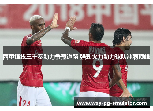 西甲锋线三重奏助力争冠道路 强劲火力助力球队冲刺顶峰