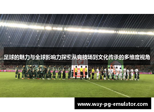 足球的魅力与全球影响力探索从竞技场到文化传承的多维度视角