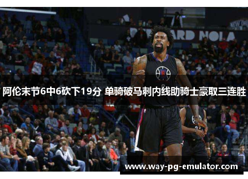 阿伦末节6中6砍下19分 单骑破马刺内线助骑士豪取三连胜 阿伦末节6中6砍下19分 单骑破马刺内线助骑士豪取三连胜