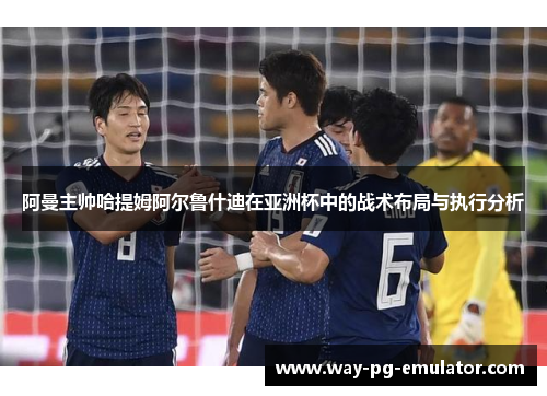 阿曼主帅哈提姆阿尔鲁什迪在亚洲杯中的战术布局与执行分析 阿曼主帅哈提姆阿尔鲁什迪在亚洲杯中的战术布局与执行分析