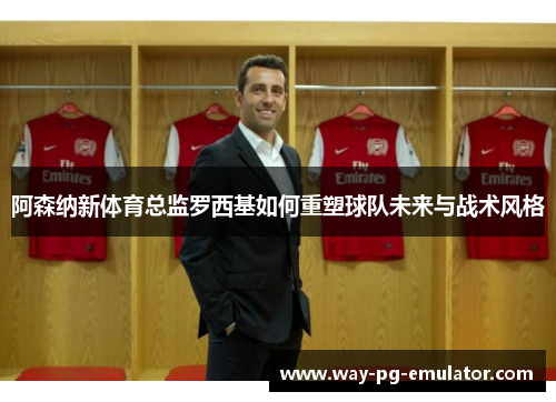 阿森纳新体育总监罗西基如何重塑球队未来与战术风格