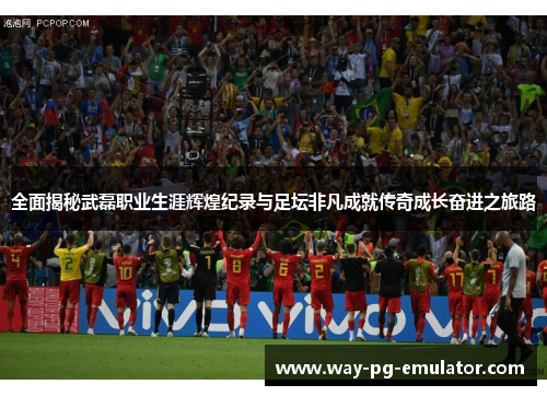 全面揭秘武磊职业生涯辉煌纪录与足坛非凡成就传奇成长奋进之旅路