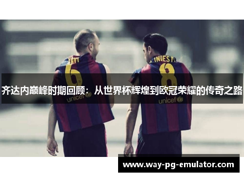 齐达内巅峰时期回顾：从世界杯辉煌到欧冠荣耀的传奇之路