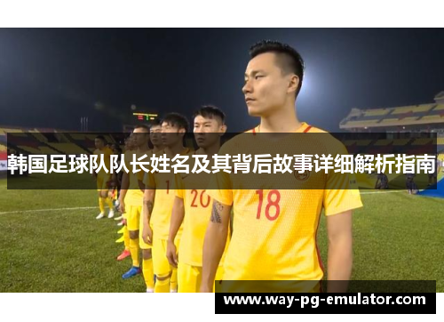 韩国足球队队长姓名及其背后故事详细解析指南 韩国足球队队长姓名及其背后故事详细解析指南
