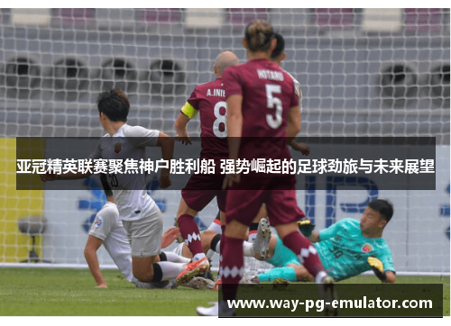 亚冠精英联赛聚焦神户胜利船 强势崛起的足球劲旅与未来展望 亚冠精英联赛聚焦神户胜利船 强势崛起的足球劲旅与未来展望