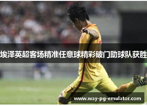 埃泽英超客场精准任意球精彩破门助球队获胜 埃泽英超客场精准任意球精彩破门助球队获胜