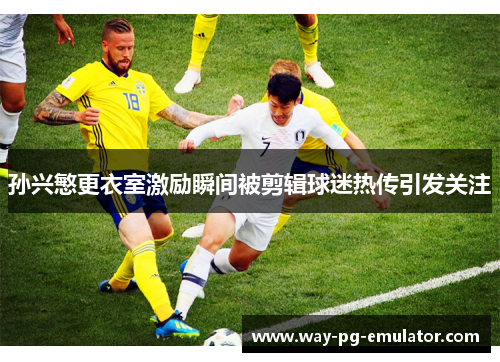 孙兴慜更衣室激励瞬间被剪辑球迷热传引发关注 孙兴慜更衣室激励瞬间被剪辑球迷热传引发关注