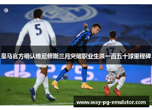 皇马官方确认维尼修斯三月突破职业生涯一百五十球里程碑