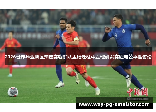 2026世界杯亚洲区预选赛朝鲜队主场迁往中立地引发赛程与公平性讨论 2026世界杯亚洲区预选赛朝鲜队主场迁往中立地引发赛程与公平性讨论